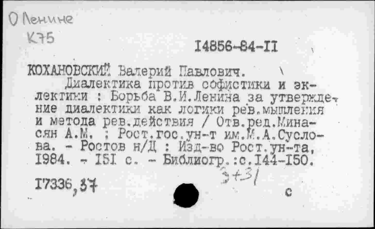 ﻿О |\<глл\лч<2
05
14856-84-11
КОХАНОВСКИЙ Валерий Павлович. \
Диалектика против софистики и эклектики : Борьба В,И.Денина за утвержде ние диалектики как логики рев.мышления и метола рев.действия / Отв.ред.Минасян А.М, ; Рост.гос.ун-т им.м.А.Суслова. - Ростов н/Д : Изд-во Рост.ун-та, 1984. т. 151 с. - Библиогр..:с. 144-150.
17336,54	с